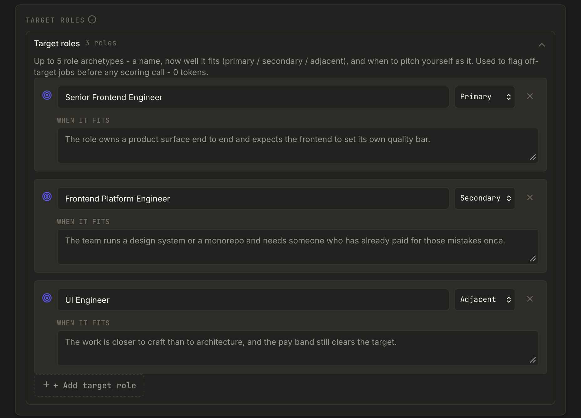 The Target roles section of the profile, holding three roles. Senior Frontend Engineer
is marked Primary and fits when the role owns a product surface end to end. Frontend
Platform Engineer is Secondary and fits a team running a design system or a monorepo. UI
Engineer is Adjacent and fits when the work is closer to craft than architecture and the
pay band still clears the target. A note above says the roles flag off-target jobs
before any scoring call, at zero tokens.